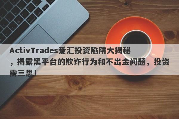 ActivTrades爱汇投资陷阱大揭秘，揭露黑平台的欺诈行为和不出金问题，投资需三思！