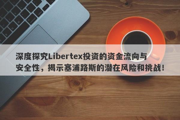 深度探究Libertex投资的资金流向与安全性，揭示塞浦路斯的潜在风险和挑战！