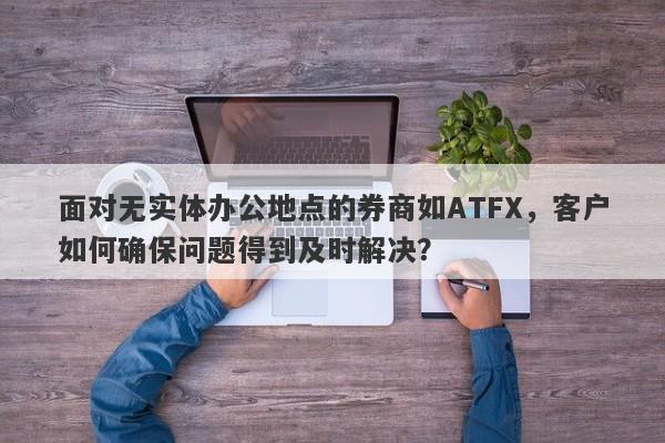 面对无实体办公地点的券商如ATFX，客户如何确保问题得到及时解决？