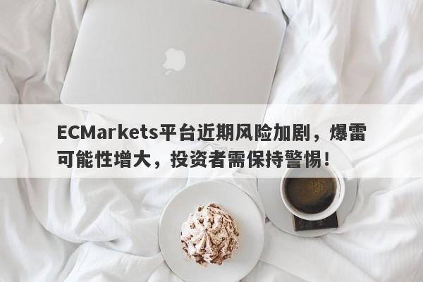 ECMarkets平台近期风险加剧，爆雷可能性增大，投资者需保持警惕！