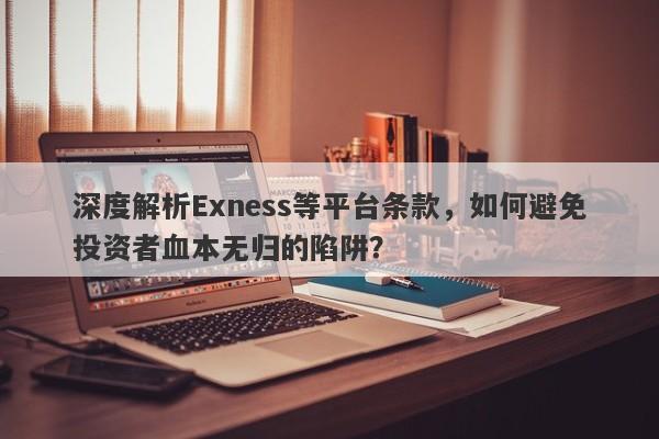 深度解析Exness等平台条款，如何避免投资者血本无归的陷阱？