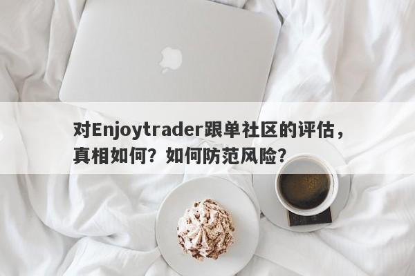 对Enjoytrader跟单社区的评估，真相如何？如何防范风险？