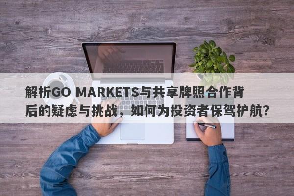 解析GO MARKETS与共享牌照合作背后的疑虑与挑战，如何为投资者保驾护航？