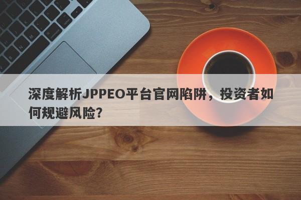 深度解析JPPEO平台官网陷阱，投资者如何规避风险？