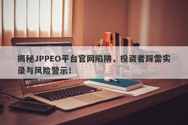 揭秘JPPEO平台官网陷阱，投资者踩雷实录与风险警示！