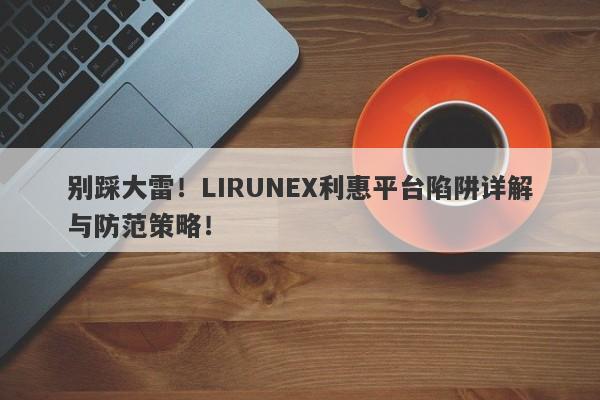 别踩大雷！LIRUNEX利惠平台陷阱详解与防范策略！