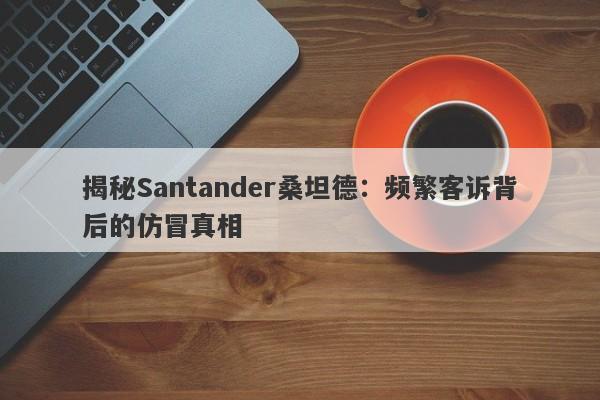 揭秘Santander桑坦德：频繁客诉背后的仿冒真相