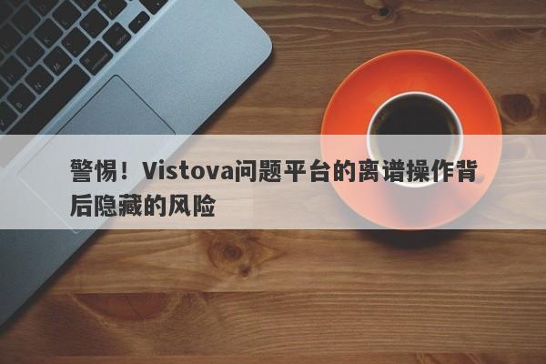 警惕！Vistova问题平台的离谱操作背后隐藏的风险