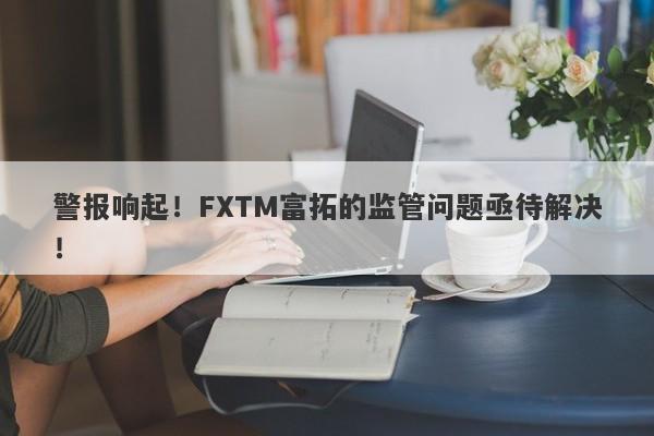 警报响起！FXTM富拓的监管问题亟待解决！