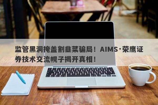 监管黑洞掩盖割韭菜骗局！AIMS·荣鹰证券技术交流幌子揭开真相！