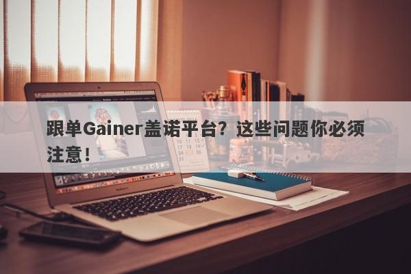 跟单Gainer盖诺平台？这些问题你必须注意！