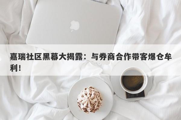 嘉瑞社区黑幕大揭露：与券商合作带客爆仓牟利！