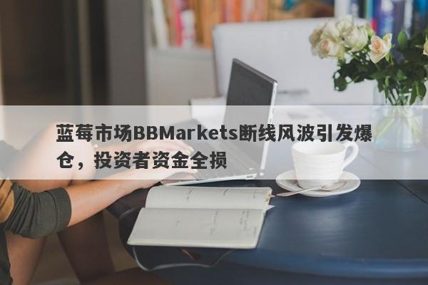 蓝莓市场BBMarkets断线风波引发爆仓，投资者资金全损