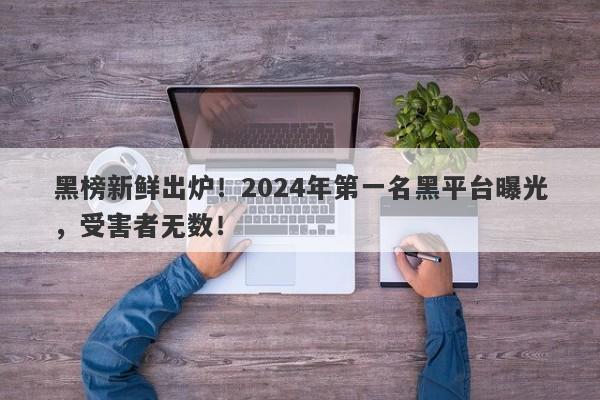 黑榜新鲜出炉！2024年第一名黑平台曝光，受害者无数！