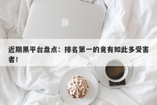 近期黑平台盘点：排名第一的竟有如此多受害者！