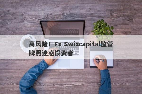 高风险！Fx Swizcapital监管牌照迷惑投资者