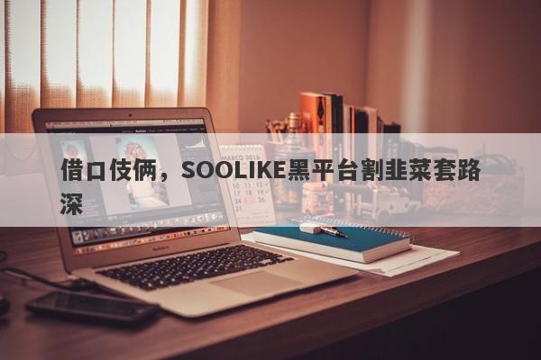 借口伎俩，SOOLIKE黑平台割韭菜套路深