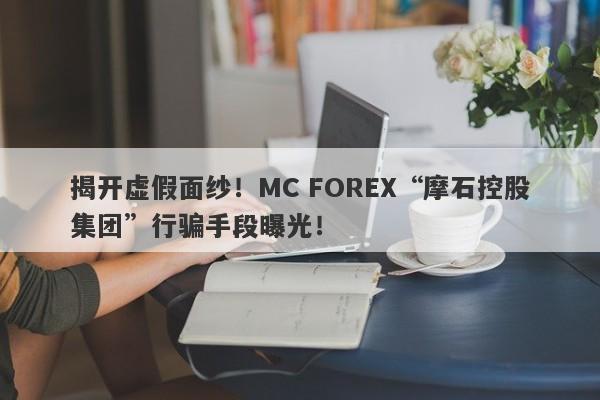 揭开虚假面纱！MC FOREX“摩石控股集团”行骗手段曝光！