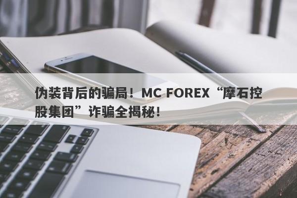 伪装背后的骗局！MC FOREX“摩石控股集团”诈骗全揭秘！