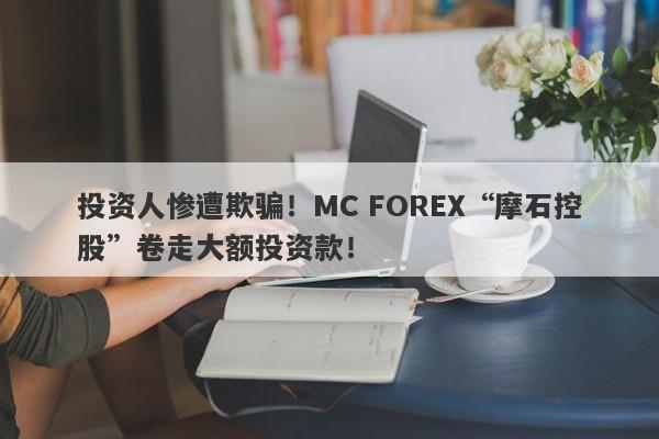 投资人惨遭欺骗！MC FOREX“摩石控股”卷走大额投资款！