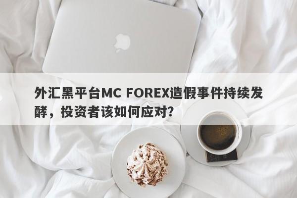 外汇黑平台MC FOREX造假事件持续发酵，投资者该如何应对？