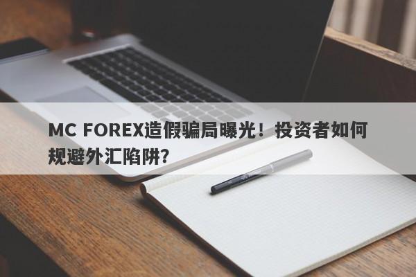 MC FOREX造假骗局曝光！投资者如何规避外汇陷阱？