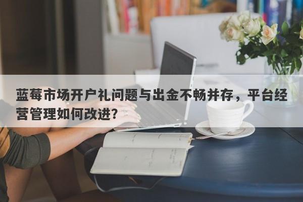 蓝莓市场开户礼问题与出金不畅并存，平台经营管理如何改进？