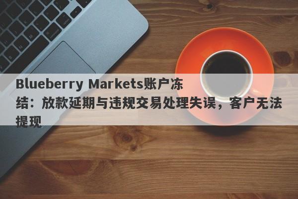 Blueberry Markets账户冻结：放款延期与违规交易处理失误，客户无法提现