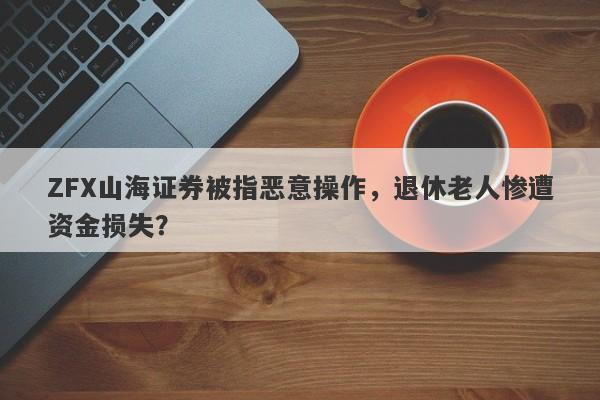 ZFX山海证券被指恶意操作，退休老人惨遭资金损失？