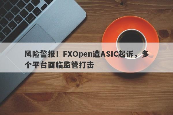 风险警报！FXOpen遭ASIC起诉，多个平台面临监管打击