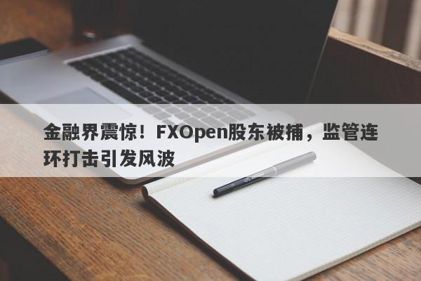 金融界震惊！FXOpen股东被捕，监管连环打击引发风波