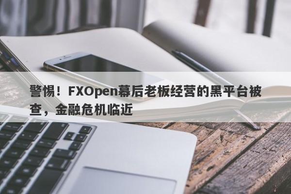 警惕！FXOpen幕后老板经营的黑平台被查，金融危机临近