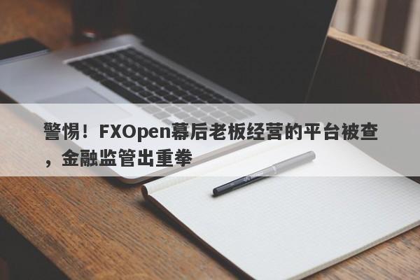 警惕！FXOpen幕后老板经营的平台被查，金融监管出重拳