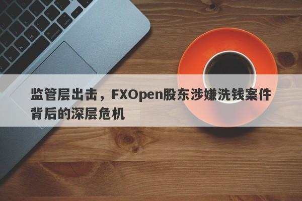 监管层出击，FXOpen股东涉嫌洗钱案件背后的深层危机