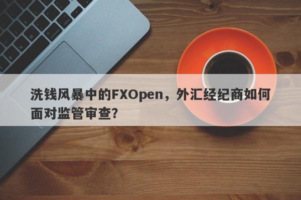 洗钱风暴中的FXOpen，外汇经纪商如何面对监管审查？