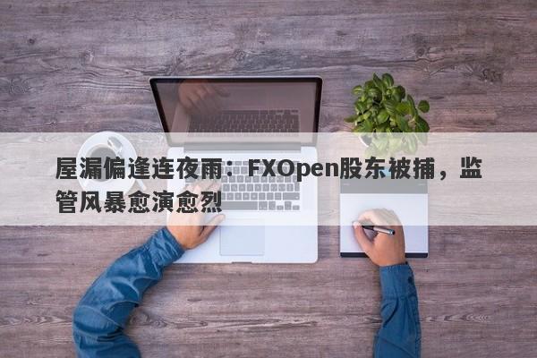 屋漏偏逢连夜雨：FXOpen股东被捕，监管风暴愈演愈烈