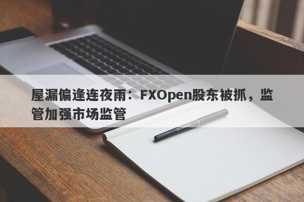 屋漏偏逢连夜雨：FXOpen股东被抓，监管加强市场监管