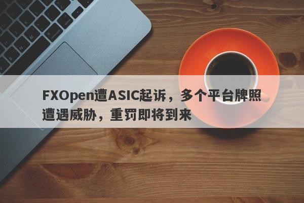 FXOpen遭ASIC起诉，多个平台牌照遭遇威胁，重罚即将到来