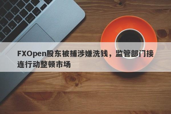 FXOpen股东被捕涉嫌洗钱，监管部门接连行动整顿市场