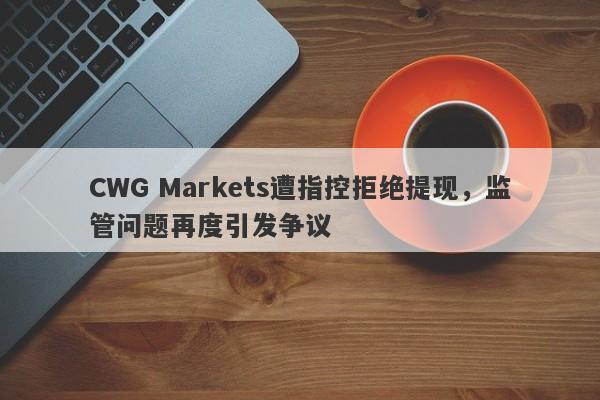 CWG Markets遭指控拒绝提现，监管问题再度引发争议