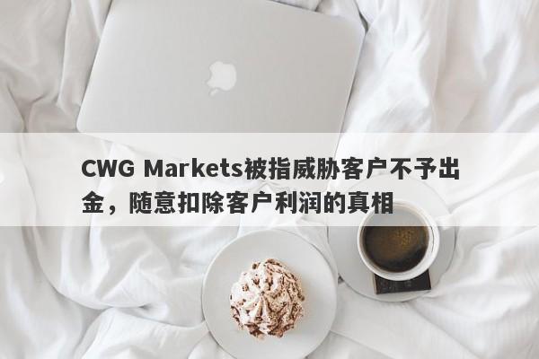 CWG Markets被指威胁客户不予出金，随意扣除客户利润的真相