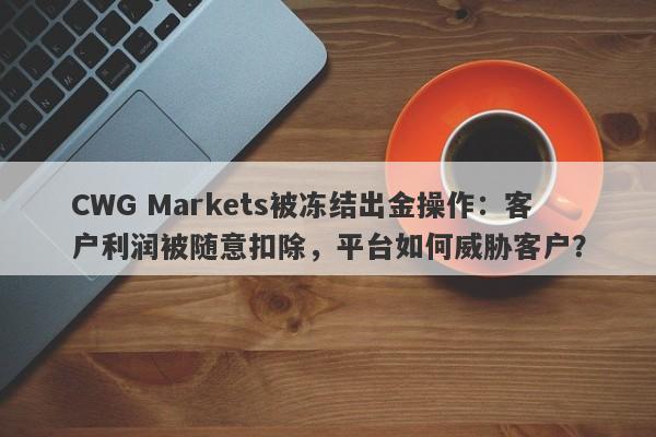 CWG Markets被冻结出金操作：客户利润被随意扣除，平台如何威胁客户？