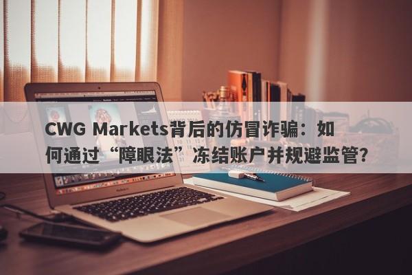 CWG Markets背后的仿冒诈骗：如何通过“障眼法”冻结账户并规避监管？