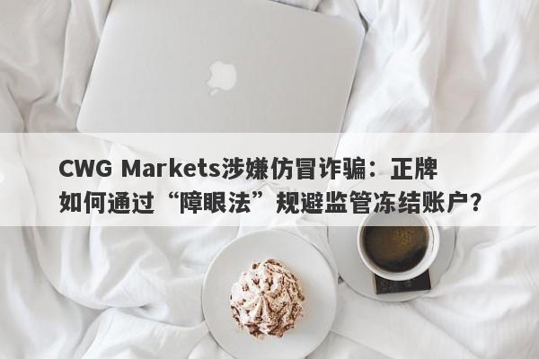 CWG Markets涉嫌仿冒诈骗：正牌如何通过“障眼法”规避监管冻结账户？