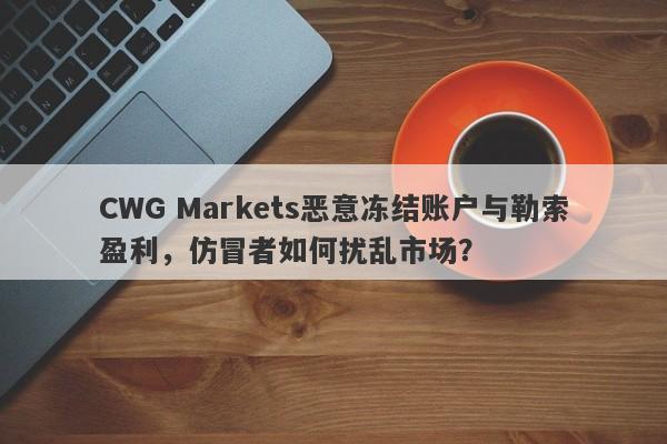 CWG Markets恶意冻结账户与勒索盈利，仿冒者如何扰乱市场？