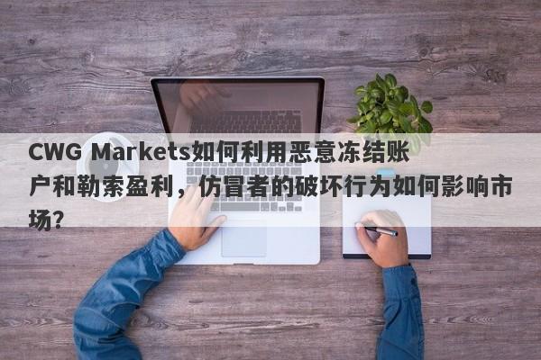 CWG Markets如何利用恶意冻结账户和勒索盈利，仿冒者的破坏行为如何影响市场？