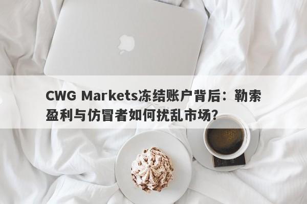 CWG Markets冻结账户背后：勒索盈利与仿冒者如何扰乱市场？