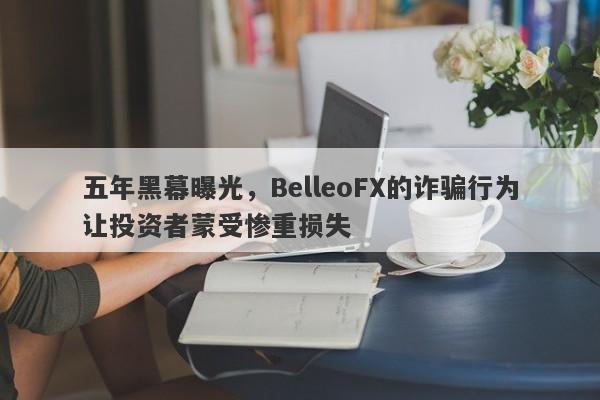 五年黑幕曝光，BelleoFX的诈骗行为让投资者蒙受惨重损失