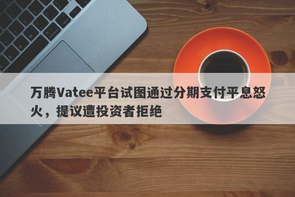 万腾Vatee平台试图通过分期支付平息怒火，提议遭投资者拒绝