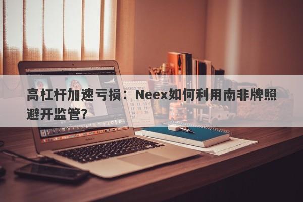 高杠杆加速亏损：Neex如何利用南非牌照避开监管？